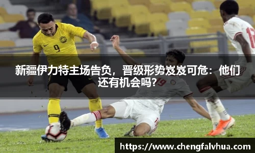 新疆伊力特主场告负，晋级形势岌岌可危：他们还有机会吗？