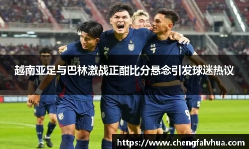越南亚足与巴林激战正酣比分悬念引发球迷热议