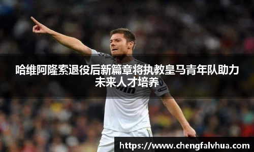 哈维阿隆索退役后新篇章将执教皇马青年队助力未来人才培养