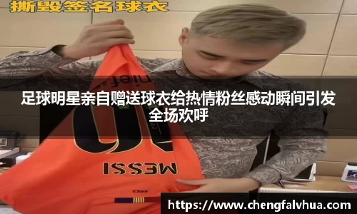 足球明星亲自赠送球衣给热情粉丝感动瞬间引发全场欢呼