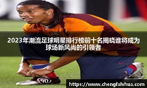 2023年潮流足球明星排行榜前十名揭晓谁将成为球场新风尚的引领者